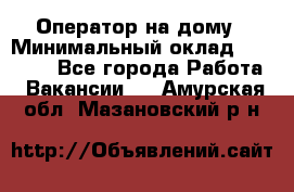 Оператор на дому › Минимальный оклад ­ 40 000 - Все города Работа » Вакансии   . Амурская обл.,Мазановский р-н